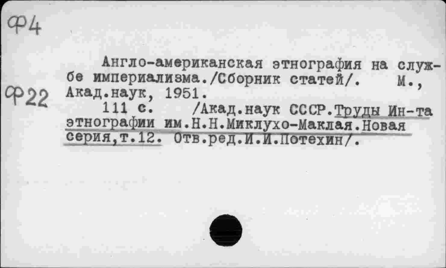 ﻿Ф4
Ф22
Англо-американская этнография на службе империализма./Сборник статей/. м., Акад.наук, 1951.
111 с. /Акад.наук СССР.Труды Ин-та этнографии им.Н.Н.Миклухо-Маклая.Новая серия,т. 12. Отв.рёдГЖИ ЛТбтбхин/.--“